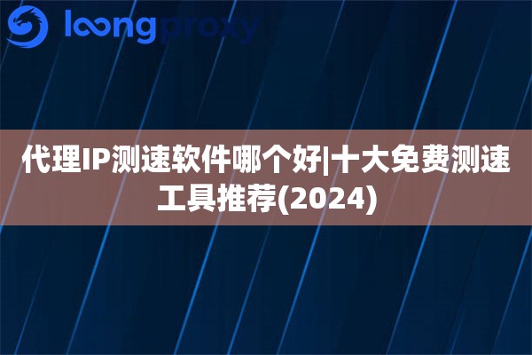 代理IP测速软件哪个好|十大免费测速工具推荐(2024)