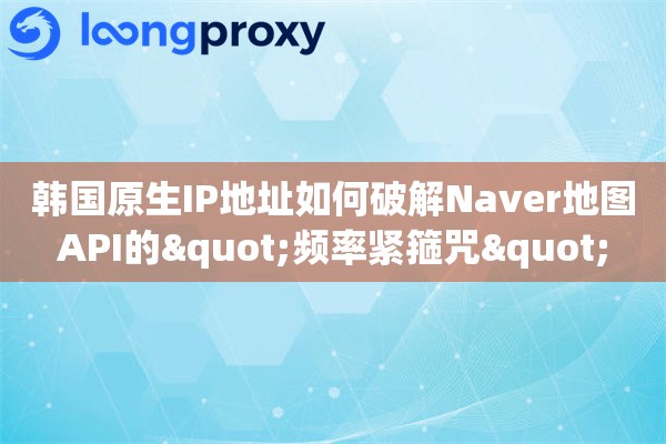 韩国原生IP地址如何破解Naver地图API的"频率紧箍咒"