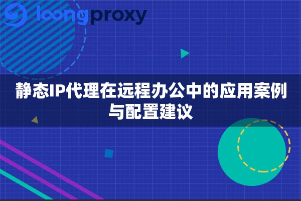 静态IP代理在远程办公中的应用案例与配置建议