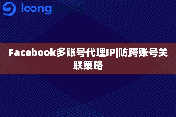 Facebook多账号代理IP|防跨账号关联策略