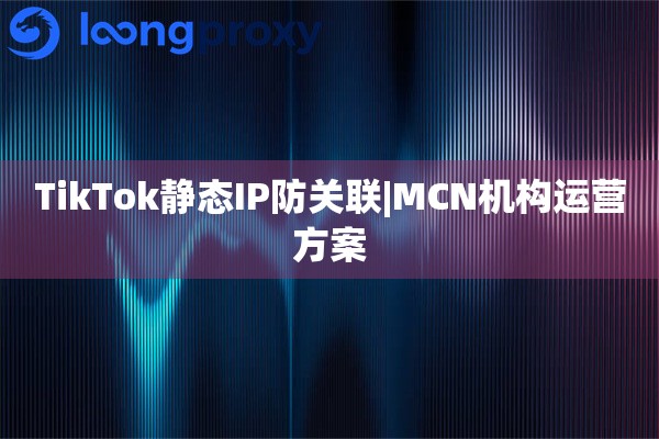 TikTok静态IP防关联|MCN机构运营方案