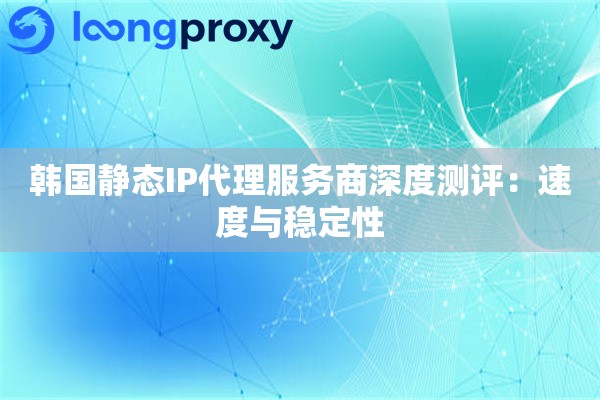 韩国静态IP代理服务商深度测评：速度与稳定性