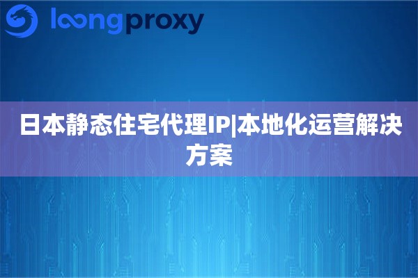日本静态住宅代理IP|本地化运营解决方案