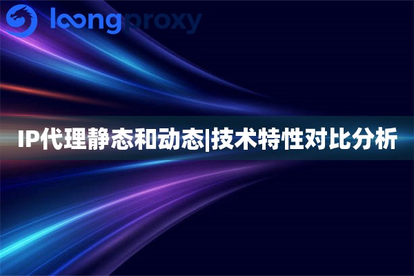 IP代理静态和动态|技术特性对比分析