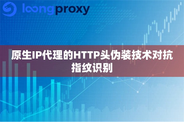 原生IP代理的HTTP头伪装技术对抗指纹识别