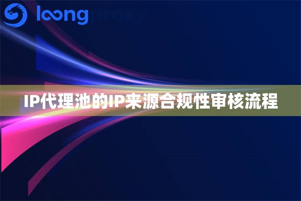 IP代理池的IP来源合规性审核流程