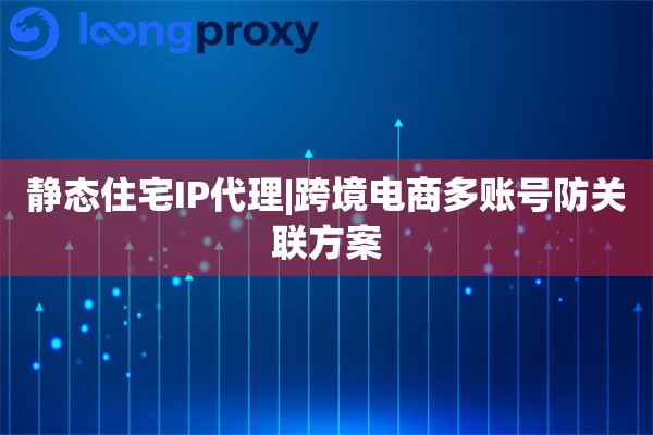 静态住宅IP代理|跨境电商多账号防关联方案