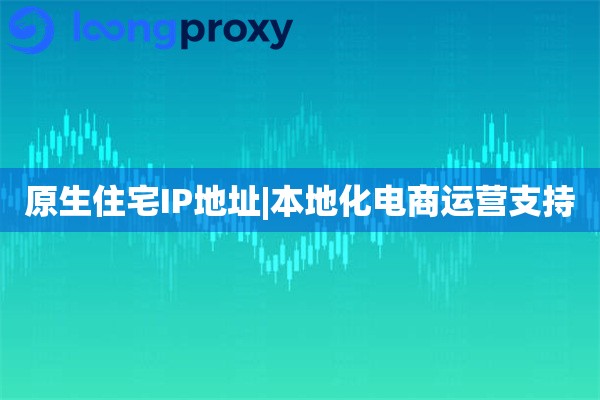 原生住宅IP地址|本地化电商运营支持