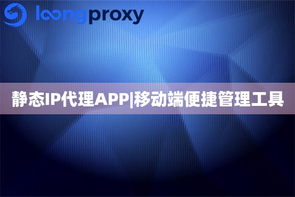 静态IP代理APP|移动端便捷管理工具