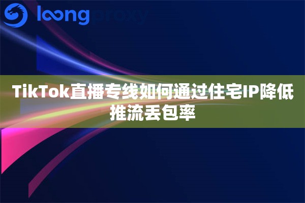 TikTok直播专线如何通过住宅IP降低推流丢包率