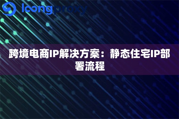 跨境电商IP解决方案：静态住宅IP部署流程
