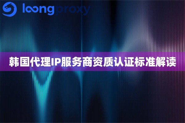 韩国代理IP服务商资质认证标准解读