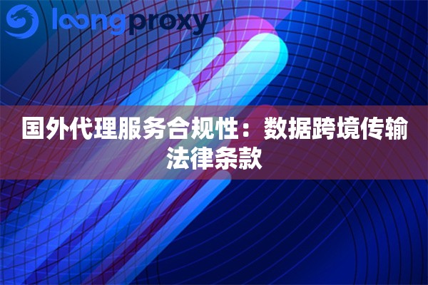 国外代理服务合规性：数据跨境传输法律条款