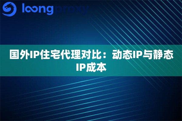 国外IP住宅代理对比：动态IP与静态IP成本