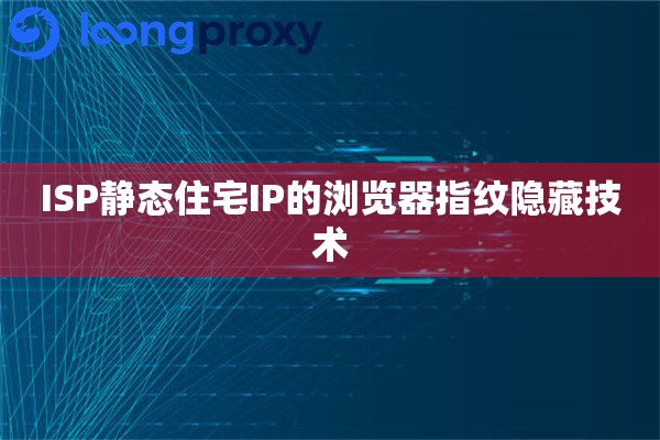 ISP静态住宅IP的浏览器指纹隐藏技术