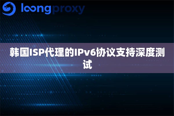韩国ISP代理的IPv6协议支持深度测试