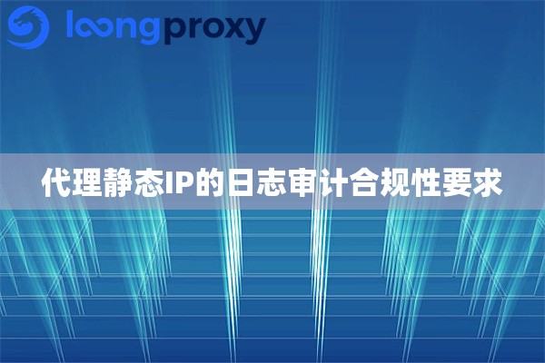 代理静态IP的日志审计合规性要求