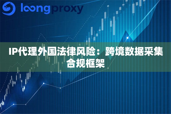 IP代理外国法律风险：跨境数据采集合规框架