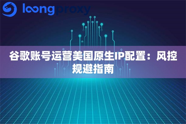 谷歌账号运营美国原生IP配置：风控规避指南