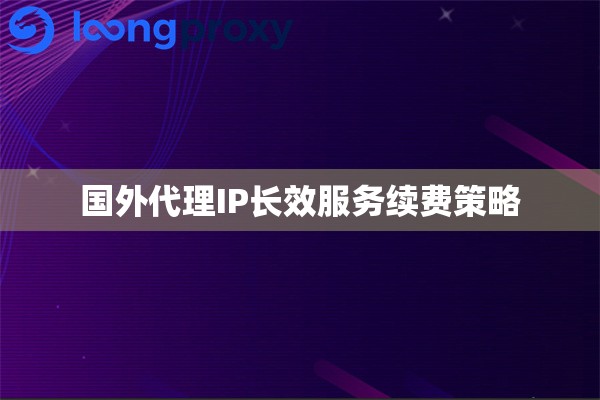 国外代理IP长效服务续费策略