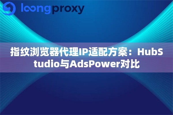 指纹浏览器代理IP适配方案：HubStudio与AdsPower对比