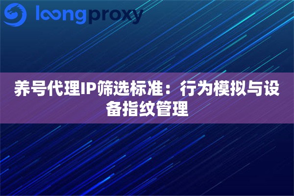 养号代理IP筛选标准：行为模拟与设备指纹管理