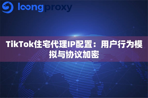 TikTok住宅代理IP配置：用户行为模拟与协议加密