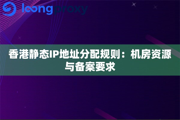 香港静态IP地址分配规则：机房资源与备案要求