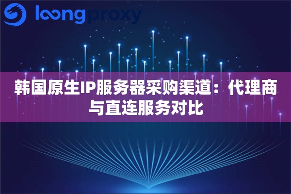 韩国原生IP服务器采购渠道：代理商与直连服务对比
