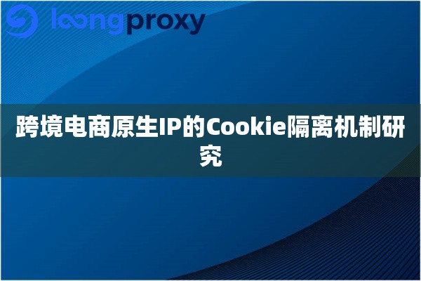 跨境电商原生IP的Cookie隔离机制研究