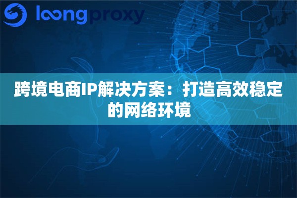 跨境电商IP解决方案：打造高效稳定的网络环境