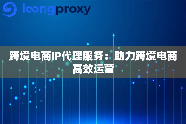 跨境电商IP代理服务：助力跨境电商高效运营