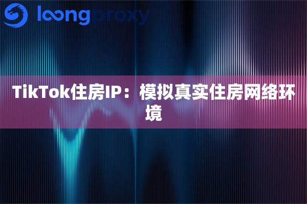 TikTok住房IP：模拟真实住房网络环境
