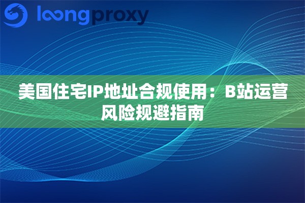 美国住宅IP地址合规使用：B站运营风险规避指南
