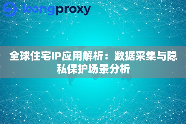 全球住宅IP应用解析：数据采集与隐私保护场景分析