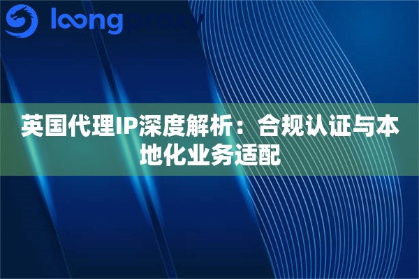 英国代理IP深度解析：合规认证与本地化业务适配