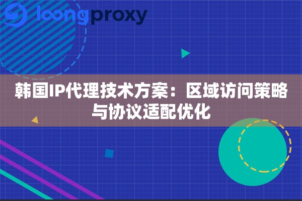 韩国IP代理技术方案：区域访问策略与协议适配优化