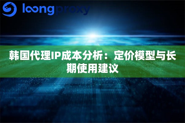 韩国代理IP成本分析：定价模型与长期使用建议