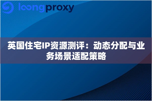 英国住宅IP资源测评：动态分配与业务场景适配策略