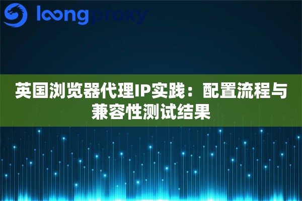 英国浏览器代理IP实践：配置流程与兼容性测试结果