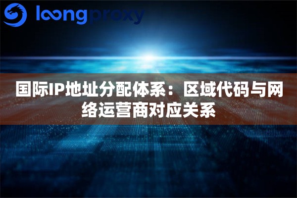 国际IP地址分配体系：区域代码与网络运营商对应关系