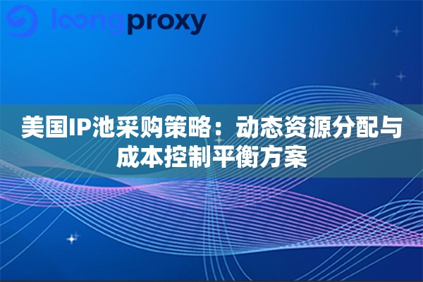 美国IP池采购策略：动态资源分配与成本控制平衡方案
