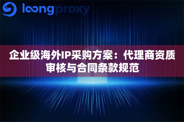 企业级海外IP采购方案：代理商资质审核与合同条款规范