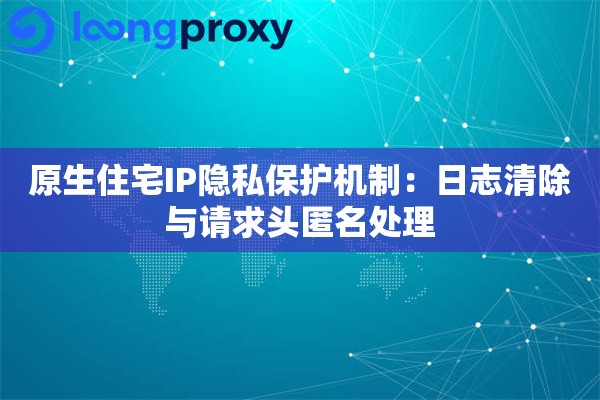 原生住宅IP隐私保护机制：日志清除与请求头匿名处理