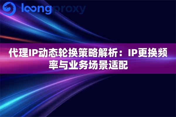 代理IP动态轮换策略解析：IP更换频率与业务场景适配