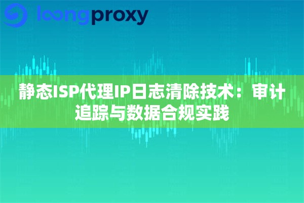 静态ISP代理IP日志清除技术：审计追踪与数据合规实践