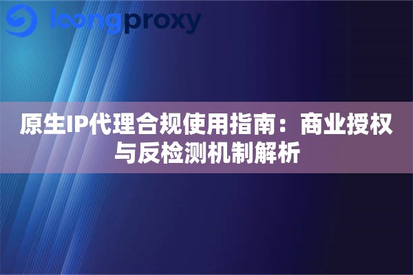 原生IP代理合规使用指南：商业授权与反检测机制解析