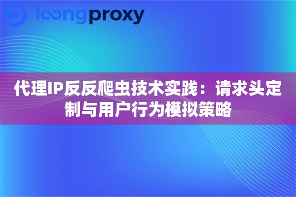 代理IP反反爬虫技术实践：请求头定制与用户行为模拟策略