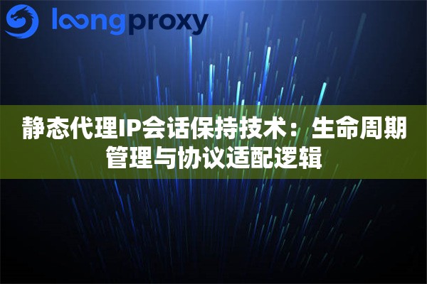 静态代理IP会话保持技术：生命周期管理与协议适配逻辑
