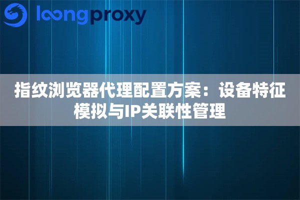 指纹浏览器代理配置方案：设备特征模拟与IP关联性管理
